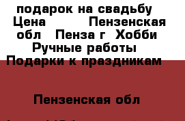 подарок на свадьбу › Цена ­ 980 - Пензенская обл., Пенза г. Хобби. Ручные работы » Подарки к праздникам   . Пензенская обл.